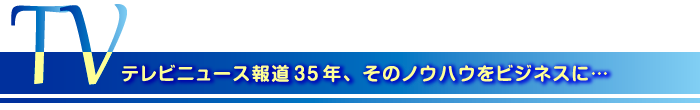 テレビニュース報道35年、そのノウハウをビジネスに…